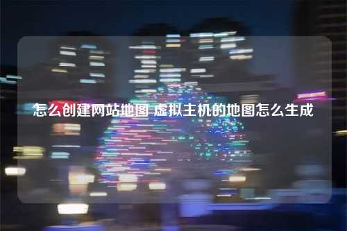 怎么创建网站地图 虚拟主机的地图怎么生成